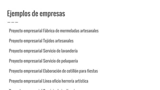 Ejemplos de empresas
Proyecto empresarial Fábrica de mermeladas artesanales
Proyecto empresarial Tejidos artesanales
Proyecto empresarial Servicio de lavandería
Proyecto empresarial Servicio de peluquería
Proyecto empresarial Elaboración de cotillón para fiestas
Proyecto empresarial Línea oficio herrería artística
 