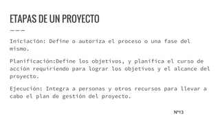 ETAPAS DE UN PROYECTO
Iniciación: Define o autoriza el proceso o una fase del
mismo.
Planificación:Define los objetivos, y planifica el curso de
acción requiriendo para lograr los objetivos y el alcance del
proyecto.
Ejecución: Integra a personas y otros recursos para llevar a
cabo el plan de gestión del proyecto.
Nº13
 