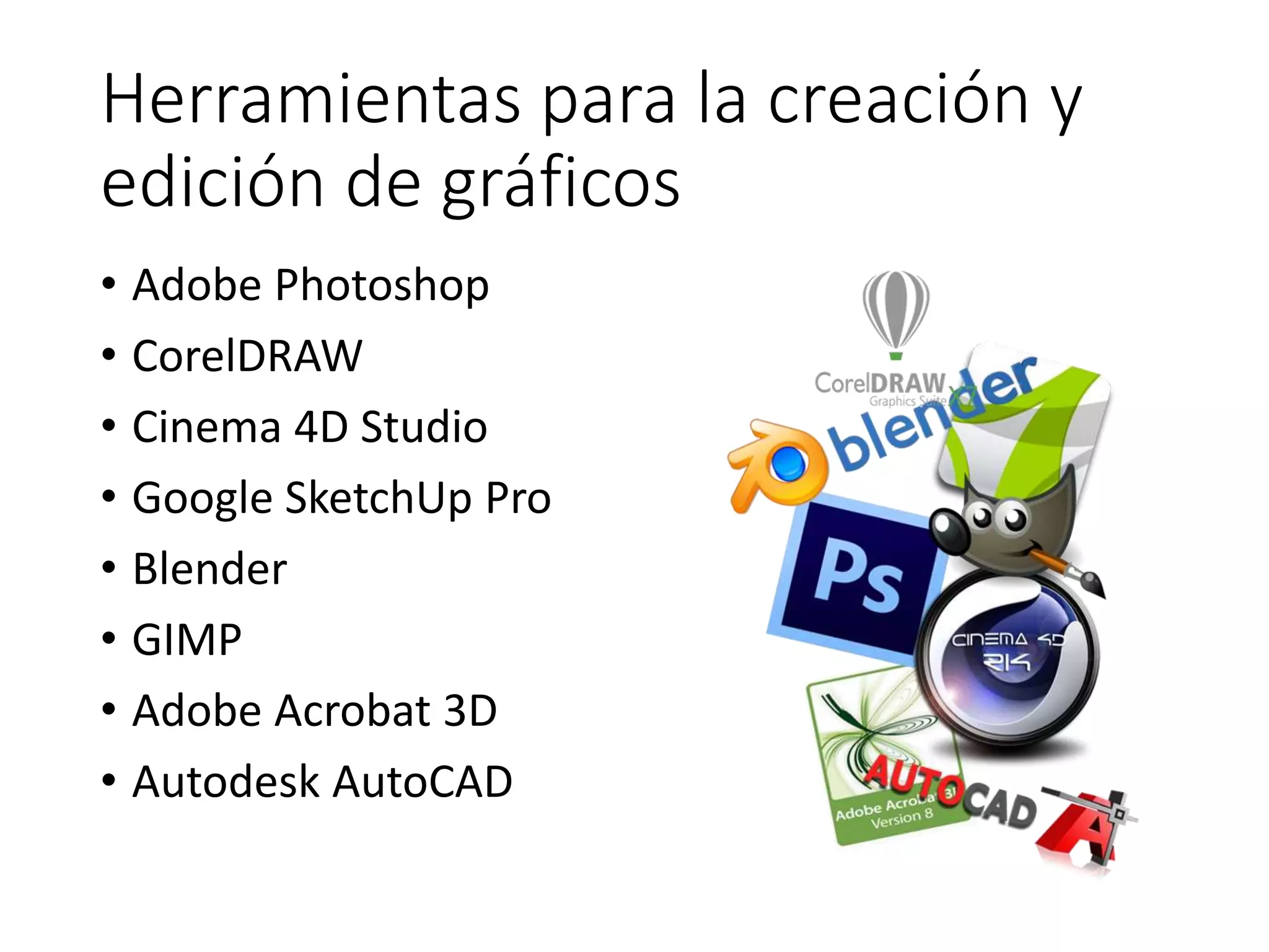 Herramientas para la creación y
edición de gráficos
• Adobe Photoshop
• CorelDRAW
• Cinema 4D Studio
• Google SketchUp Pro
• Blender
• GIMP
• Adobe Acrobat 3D
• Autodesk AutoCAD
 