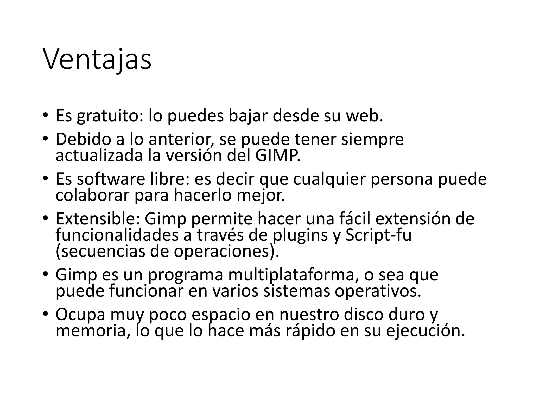 Ventajas
• Es gratuito: lo puedes bajar desde su web.
• Debido a lo anterior, se puede tener siempre
actualizada la versión del GIMP.
• Es software libre: es decir que cualquier persona puede
colaborar para hacerlo mejor.
• Extensible: Gimp permite hacer una fácil extensión de
funcionalidades a través de plugins y Script-fu
(secuencias de operaciones).
• Gimp es un programa multiplataforma, o sea que
puede funcionar en varios sistemas operativos.
• Ocupa muy poco espacio en nuestro disco duro y
memoria, lo que lo hace más rápido en su ejecución.
 