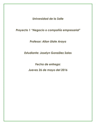 Universidad de la Salle
Proyecto 1 “Negocio o compañía empresarial"
Profesor: Allan Ulate Araya
Estudiante: Joselyn González Salas
Fecha de entrega:
Jueves 26 de mayo del 2016
 