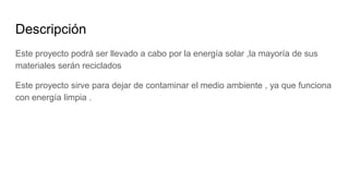 Descripción
Este proyecto podrá ser llevado a cabo por la energía solar ,la mayoría de sus
materiales serán reciclados
Este proyecto sirve para dejar de contaminar el medio ambiente , ya que funciona
con energía limpia .
 