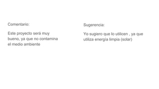Comentario:
Este proyecto será muy
bueno, ya que no contamina
el medio ambiente
Sugerencia:
Yo sugiero que lo utilicen , ya que
utiliza energía limpia (solar)
 