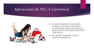 Aplicaciones de TICs.: E-Commerce:
 Se da principalmente n la compra de
productos y servicios vía electrónica,
cuando se desea realizar la compra nos
aparece toda la información del producto
o del servicio.
 Por ejemplo: La garantía, el precio,
tiempos de entrega, etc..
 
