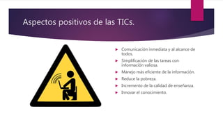 Aspectos positivos de las TICs.
 Comunicación inmediata y al alcance de
todos.
 Simplificación de las tareas con
información valiosa.
 Manejo más eficiente de la información.
 Reduce la pobreza.
 Incremento de la calidad de enseñanza.
 Innovar el conocimiento.
 