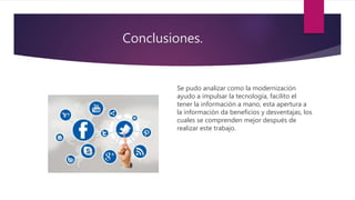 Conclusiones.
Se pudo analizar como la modernización
ayudo a impulsar la tecnología, facilito el
tener la información a mano, esta apertura a
la información da beneficios y desventajas, los
cuales se comprenden mejor después de
realizar este trabajo.
 