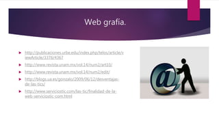 Web grafía.
 http://publicaciones.urbe.edu/index.php/telos/article/v
iewArticle/3376/4367
 http://www.revista.unam.mx/vol.14/num2/art10/
 http://www.revista.unam.mx/vol.14/num2/edit/
 http://blogs.ua.es/gonzalo/2009/06/12/desventajas-
de-las-tics/
 http://www.serviciostic.com/las-tic/finalidad-de-la-
web-serviciostic-com.html
 