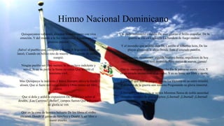 Himno Nacional Dominicano
Quisqueyanos valientes, alcemos Nuestro canto con viva
emoción, Y del mundo a la faz ostentemos Nuestro invicto
glorioso pendón.
¡Salve! el pueblo que, intrépido y fuerte, A la guerra a morir se
lanzó, Cuando en bélico reto de muerte Sus cadenas de esclavo
rompió.
Ningún pueblo ser libre merece Si es esclavo indolente y
servil; Si en su pecho la llama no crece Que templó el
heroísmo viril,
Mas Quisqueya la indómita y brava Siempre altiva la frente
alzará; Que si fuere mil veces esclava Otras tantas ser libre
sabrá.
Que si dolo y ardid la expusieron De un intruso señor al
desdén, ¡Las Carreras! ¡Beller!, campos fueron Que cubiertos
de gloria se ven.
Que en la cima de heroíco baluarte De los libres el verbo
encarnó, Donde el genio de Sánchez y Duarte A ser libre o
morir enseñó.
Y si pudo inconsulto caudillo De esas glorias el brillo empañar, De la
guerra se vio en Capotillo La bandera de fuego ondear.
Y el incendio que atónito deja De Castilla al soberbio león, De las
playas gloriosas le aleja Donde flota el cruzado pendón.
Compatriotas, mostremos erguida Nuestra frente, orgullosos de hoy
más; Que Quisqueya será destruida Pero sierva de nuevo, ¡jamás!
Que es santuario de amor cada pecho Do la patria se siente vivir; Y
es su escudo invencible: el derecho; Y es su lema: ser libre o morir.
¡Libertad! que aún se yergue serena La Victoria en su carro triunfal,
Y el clarín de la guerra aún resuena Pregonando su gloria inmortal.
¡Libertad! Que los ecos se agiten Mientras llenos de noble ansiedad
Nuestros campos de gloria repiten ¡Libertad! ¡Libertad! ¡Libertad!
 