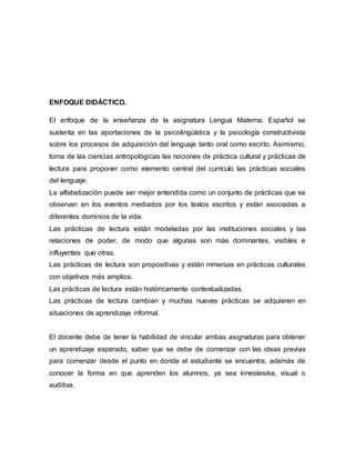 ENFOQUE DIDÁCTICO.
El enfoque de la enseñanza de la asignatura Lengua Materna. Español se
sustenta en las aportaciones de la psicolingüística y la psicología constructivista
sobre los procesos de adquisición del lenguaje tanto oral como escrito. Asimismo,
toma de las ciencias antropológicas las nociones de práctica cultural y prácticas de
lectura para proponer como elemento central del currículo las prácticas sociales
del lenguaje.
La alfabetización puede ser mejor entendida como un conjunto de prácticas que se
observan en los eventos mediados por los textos escritos y están asociadas a
diferentes dominios de la vida.
Las prácticas de lectura están modeladas por las instituciones sociales y las
relaciones de poder, de modo que algunas son más dominantes, visibles e
influyentes que otras.
Las prácticas de lectura son propositivas y están inmersas en prácticas culturales
con objetivos más amplios.
Las prácticas de lectura están históricamente contextualizadas.
Las prácticas de lectura cambian y muchas nuevas prácticas se adquieren en
situaciones de aprendizaje informal.
El docente debe de tener la habilidad de vincular ambas asignaturas para obtener
un aprendizaje esperado, saber que se debe de comenzar con las ideas previas
para comenzar desde el punto en donde el estudiante se encuentra, además de
conocer la forma en que aprenden los alumnos, ya sea kinestesika, visual o
auditiva.
 