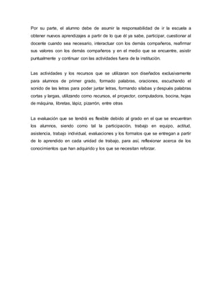 Por su parte, el alumno debe de asumir la responsabilidad de ir la escuela a
obtener nuevos aprendizajes a partir de lo que él ya sabe, participar, cuestionar al
docente cuando sea necesario, interactuar con los demás compañeros, reafirmar
sus valores con los demás compañeros y en el medio que se encuentre, asistir
puntualmente y continuar con las actividades fuera de la institución.
Las actividades y los recursos que se utilizaran son diseñados exclusivamente
para alumnos de primer grado, formado palabras, oraciones, escuchando el
sonido de las letras para poder juntar letras, formando silabas y después palabras
cortas y largas, utilizando como recursos, el proyector, computadora, bocina, hojas
de máquina, libretas, lápiz, pizarrón, entre otras
La evaluación que se tendrá es flexible debido al grado en el que se encuentran
los alumnos, siendo como tal la participación, trabajo en equipo, actitud,
asistencia, trabajo individual, evaluaciones y los formatos que se entregan a partir
de lo aprendido en cada unidad de trabajo, para así, reflexionar acerca de los
conocimientos que han adquirido y los que se necesitan reforzar.
 