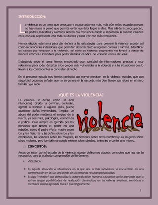 1
INTRODUCCIÓN:
a violencia es un tema que preocupa y asusta cada vez más, más aún en las escuelas porque
no hay muros ni pared que permita evitar que ésta llegue a ellas. Más allá de la preocupación,
los padres, maestros y alumnos sienten con frecuencia miedo e impotencia la cuando violencia
en la escuela se presenta con toda su dureza y cada vez con más frecuencia.
Hemos elegido este tema para dar énfasis a las estrategias para prevenir la violencia escolar así
como reconocer los indicadores que permiten detectar tanto al agresor como a la víctima. Identificar
las causas que conducen a la violencia, así como los factores detonantes nos llevará a actuar de
manera efectiva e inmediata para poder disminuir el índice de violencia en las escuelas.
Indagando sobre el tema hemos encontrado gran cantidad de informaciones precisas y muy
relevantes para poder detectar a los grupos más vulnerables a la violencia y a las situaciones que lo
llevan a los componentes a concretar el hecho.
En el presente trabajo nos hemos centrado con mayor precisión en la violencia escolar, que con
seguridad podemos señalar que no se genera en la escuela, más bien tienen sus raíces en el seno
familiar y/o social
¿QUÉ ES LA VIOLENCIA?
La violencia se define como un acto
intencional, dirigido a dominar, controlar,
agredir o lastimar a alguien más, puede
ocasionar daños irreversibles. Implica un
abuso del poder mediante el empleo de la
fuerza, ya sea física, psicológica, económica
o política. Casi siempre es ejercida por las
personas que tienen el poder en una
relación, como el padre y/o la madre sobre
los y las hijas, los y las jefas sobre los y las
empleadas, los hombres sobre las mujeres, los hombres sobre otros hombres y las mujeres sobre
otras mujeres, pero también se puede ejercer sobre objetos, animales o contra uno mismo.
 CONCEPTOS:
Antes de iniciar con el estudio de la violencia escolar definamos algunos conceptos que nos serán
necesarios para la acabada comprensión del fenómeno:
1. VIOLENCIA:
 Es aquella situación o situaciones en la que dos o más individuos se encuentran en una
confrontación en la cual una o más de las personas resultan perjudicadas
 Es algo "evitable" que obstaculiza la autorrealización humana, causando que las personas que la
sufren tengan posibilidades de realización disminuidas en las esferas afectivas, somáticas y
mentales, siendo agredida física o psicológicamente.
L
 