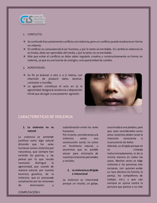 COMPUTACIÓN I
2. CONFLICTO:
 Se confunde frecuentemente conflictoconviolencia,pero un conflicto puede resolverse en forma
no violenta.
 El conflicto es consustancial al ser humano, y por lo tanto es inevitable. En cambio la violencia no
es innata, debe ser aprendida del medio, y por lo tanto no es inevitable.
 Más que evitar el conflicto se debe saber regularlo creativa y constructivamente en forma no
violenta, ya que es una fuente de energía y una oportunidad de cambio.
3. AGRESIVIDAD:
 Su fin es lesionar a otro o a sí mismo, con
intención de producir daño, destruir,
contrariar o humillar.
 La agresión constituye el acto en sí; la
agresividad designa la tendencia o disposición
inicial que da lugar a una posterior agresión
CARACTERISTICAS DE VIOLENCIA
1. La violencia no es
natural
La violencia se pretende
justificar como algo natural
diciendo que los seres
humanos somos violentospor
naturaleza, que siempre han
existido las guerras, y las
peleas por lo que resulta
necesario distinguir la
agresividad, que sucede de
manera natural, por nuestra
herencia genética, de la
violencia, que es provocada
socialmente por las relaciones
de dominación y
subordinación entre los seres
humanos.
Por lotanto,consideramosala
violencia como una
construcción social, no como
un fenómeno natural, y
asumimos que es posible
actuar para eliminarla de
nuestrasrelacionespersonales
y sociales.
2. La violenciaesdirigida
e intencional
La violencia es intencional
porque un insulto, un golpe,
unamiradaouna palabra,para
que sean considerados como
actos violentos deben tener la
intención consciente o
inconsciente de dañar.
Además, es dirigida porque no
se violenta
indiscriminadamente, ni de la
misma manera en todos los
casos. Muchas veces se elige
violentar a las personas más
cercanas, con quienes existe
un lazo afectivo (la familia, la
pareja, los compañeros de
trabajo, etc.), y que casi
siempre se ejerce contra la
persona que parece o es más
 