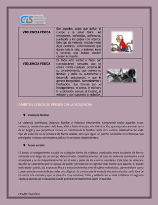 COMPUTACIÓN I
VIOLENCIA FÍSICA
Son aquellos actos que dañan el
cuerpo y la salud física: los
empujones, bofetadas, puñetazos,
puntapiés y los golpes con objetos.
Este tipo de violencia muchas veces
deja cicatrices, enfermedades que
duran toda la vida, y lesiones leves
o severas, que incluso pueden
causar la muerte.
VIOLENCIA FISICA
Es todo acto verbal o físico con
connotaciones sexuales que se
realiza contra cualquier persona sin
su consentimiento, que vulnera su
libertad y daña su autoestima y
desarrollo psicosexual, y que le
genera inseguridad, sometimiento y
frustración. Sus formas son el
hostigamiento, el acoso, el tráfico y
la explotación sexual, el incesto, el
estupor y por supuesto la violación.
AMBITOS DONDE SE PRESENCIA LA VIOLENCIA:
 Violencia familiar
La violencia doméstica, violencia familiar o violencia intrafamiliar comprende todos aquellos actos
violentos, desde el empleo de la fuerzafísica hasta el acoso, o la intimidación, que se producen enel seno
de un hogar y que perpetra al menos un miembro de la familia contra otro u otros. Habitualmente, este
tipo de violencia no se produce de forma aislada, sino que sigue un patrón constante en el tiempo. Sus
principales víctimas son mujeres, niños y/o personas dependientes.
 Acoso escolar
El acoso, u hostigamiento escolar es cualquier forma de maltrato producido entre escolares de forma
reiterada a lo largo de un tiempo determinado. Estadísticamente, el tipo de violencia dominante es el
emocional y se da mayoritariamente en el aula y patio de los centros escolares. Este tipo de violencia
escolar se caracteriza por un abuso de poder ejercida por un agresor más fuerte que aquella. El sujeto
maltratado queda, así, expuesto física y emocionalmente ante el sujeto maltratador, generándose como
consecuenciaunaserie de secuelas psicológicas. Es común que la acosada viva aterrorizado conla idea de
no asistir a la escuela y que se muestre muy nervioso, triste y solitario en su vida cotidiana. En algunos
casos, la dureza de la situación puede acarrear pensamientos sobre el suicidio.
 