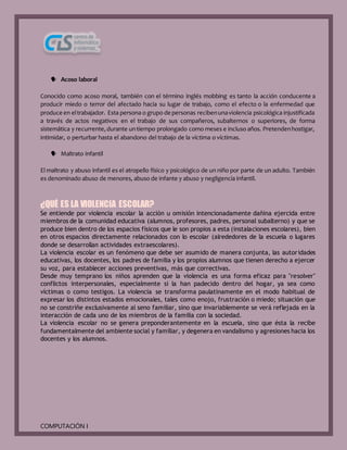 COMPUTACIÓN I
 Acoso laboral
Conocido como acoso moral, también con el término inglés mobbing es tanto la acción conducente a
producir miedo o terror del afectado hacia su lugar de trabajo, como el efecto o la enfermedad que
produce en eltrabajador. Esta persona o grupo de personas recibenunaviolencia psicológica injustificada
a través de actos negativos en el trabajo de sus compañeros, subalternos o superiores, de forma
sistemática y recurrente,durante untiempo prolongado como meses e incluso años. Pretendenhostigar,
intimidar, o perturbar hasta el abandono del trabajo de la víctima o víctimas.
 Maltrato infantil
El maltrato y abuso infantil es el atropello físico y psicológico de un niño por parte de un adulto. También
es denominado abuso de menores, abuso de infante y abuso y negligencia infantil.
¿QUÉ ES LA VIOLENCIA ESCOLAR?
Se entiende por violencia escolar la acción u omisión intencionadamente dañina ejercida entre
miembros de la comunidad educativa (alumnos, profesores, padres, personal subalterno) y que se
produce bien dentro de los espacios físicos que le son propios a esta (instalaciones escolares), bien
en otros espacios directamente relacionados con lo escolar (alrededores de la escuela o lugares
donde se desarrollan actividades extraescolares).
La violencia escolar es un fenómeno que debe ser asumido de manera conjunta, las autoridades
educativas, los docentes, los padres de familia y los propios alumnos que tienen derecho a ejercer
su voz, para establecer acciones preventivas, más que correctivas.
Desde muy temprano los niños aprenden que la violencia es una forma eficaz para "resolver"
conflictos interpersonales, especialmente si la han padecido dentro del hogar, ya sea como
víctimas o como testigos. La violencia se transforma paulatinamente en el modo habitual de
expresar los distintos estados emocionales, tales como enojo, frustración o miedo; situación que
no se constriñe exclusivamente al seno familiar, sino que invariablemente se verá reflejada en la
interacción de cada uno de los miembros de la familia con la sociedad.
La violencia escolar no se genera preponderantemente en la escuela, sino que ésta la recibe
fundamentalmente del ambiente social y familiar, y degenera en vandalismo y agresiones hacia los
docentes y los alumnos.
 