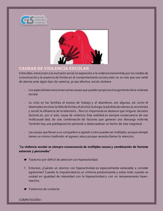 COMPUTACIÓN I
CAUSAS DE VIOLENCIA ESCOLAR
Entre ellas, mencionan a la exclusión social, la exposición a la violencia transmitida por los medios de
comunicación y la ausencia de límites en el comportamiento social y esto no es más que una señal
de alarma ante algún tipo de carencia, ya sea afectiva, social, etcétera
– Los especialistasmencionanvariascausas que pueden propiciarel surgimientodela violencia
escolar
– La crisis en las familias, el exceso de trabajo y el abandono, son algunas, así como el
desempleoenotras;la falta delímites,el alcohol,la droga,la pérdida devalores,la,económica
y social; la influencia de la televisión… Pero lo importante es destacar que ninguno de estos
factores es, por sí solo, causa de violencia. Esta realidad es siempre consecuencia de una
multicausal dad, de una combinación de factores que generan una descarga violenta.
También hay una predisposición personal a desencadenar un hecho de esta magnitud. .
– Las causas que llevan a un compañero a agredir a otro pueden ser múltiples, aunque siempre
tienen un mismo trasfondo: el agresor ataca porque necesita llamar la atención,
"La violencia escolar es siempre consecuencia de múltiples causas y combinación de factores
externos y personales"
 Trastorno por déficit de atención con hiperactividad.
1. Entonces ¿Cuándo un alumno con hiperactividad es especialmente vulnerable a cometer
agresiones? Cuando la impulsividad es un síntoma predominante y sobre todo cuando va
unidad en igualdad de intensidad con la hiperactividad y con un temperamento hiper–
reactivo.
 Trastornos de conducta
 