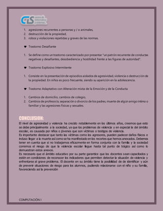 COMPUTACIÓN I
1. agresiones recurrentes a personas y / o animales,
2. destrucción de la propiedad,
3. robos y violaciones repetidas y graves de las normas.
 Trastorno Desafiante
1. Se define como un trastorno caracterizado por presentar "un patrón recurrente de conductas
negativas y desafiantes, desobediencia y hostilidad frente a las figuras de autoridad".
 Trastorno Explosivo Intermitente
1. Consiste en la presentación de episodios aislados de agresividad, violencia o destrucción de
la propiedad. En niños es poco frecuente, siendo su aparición en la adolescencia.
 Trastorno Adaptativo con Alteración mixta de la Emoción y de la Conducta
1. Cambios de domicilio, cambios de colegio,
2. Cambios de profesor/a, separación o divorcio de los padres, muerte de algún amigo íntimo o
familiar y las agresiones físicas y sexuales.
CONCLUSION:
El nivel de agresividad y violencia ha crecido notablemente en los últimos años, creemos que esto
se debe principalmente a la sociedad, ya que los problemas de violencia y en especial la del ámbito
escolar, es causada por niños o jóvenes que son víctimas o testigos de violencia.
Es importante destacar que tanto las víctimas como los agresores, pueden padecer daños físicos e
incluso llegar a la muerte así como se ha manifestado en los recortes que hemos anexados. Debemos
tener en cuenta que si no trabajamos eficazmente en forma conjunta con la familia y la sociedad
corremos el riesgo de que la violencia escolar llegue hasta tal punto de trágico así como lo
demuestran estos anexos.
Es necesario que el ámbito educativo por su parte garantice que los docentes sean capacitados y
estén en condiciones de reconocer los indicadores que permiten detectar la situación de violencia y
enfrentarse al grave problema. El docente en su ámbito tiene la posibilidad de de identificar y aún
de prevenir situaciones de riesgo para los alumnos, pudiendo relacionarse con el niño y su familia,
favoreciendo así la prevención
 