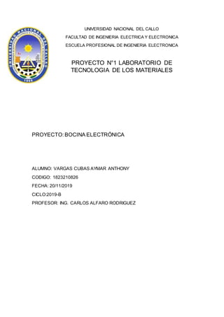 UNIVERSIDAD NACIONAL DEL CALLO
FACULTAD DE INGENIERIA ELECTRICA Y ELECTRONICA
ESCUELA PROFESIONAL DE INGENIERIA ELECTRONICA
PROYECTO N°1 LABORATORIO DE
TECNOLOGIA DE LOS MATERIALES
PROYECTO:BOCINA ELECTRÓNICA
ALUMNO: VARGAS CUBAS AYMAR ANTHONY
CODIGO: 1823210826
FECHA: 20/11/2019
CICLO:2019-B
PROFESOR: ING. CARLOS ALFARO RODRIGUEZ
 