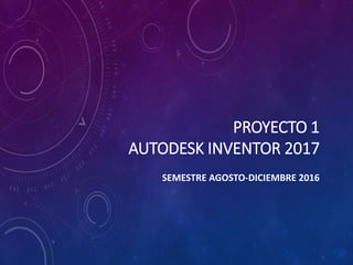 PROYECTO 1
AUTODESK INVENTOR 2017
SEMESTRE AGOSTO-DICIEMBRE 2016
 