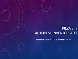 PIEZA 3: ?
AUTODESK INVENTOR 2017
SEMESTRE AGOSTO-DICIEMBRE 2016
 