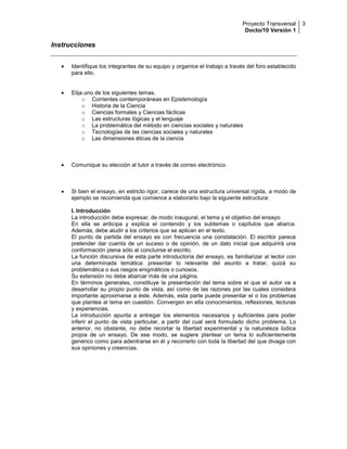 Proyecto Transversal
Docto/10 Versión 1
3
Instrucciones
Identifique los integrantes de su equipo y organice el trabajo a través del foro establecido
para ello.
Elija uno de los siguientes temas.
o Corrientes contemporáneas en Epistemología
o Historia de la Ciencia
o Ciencias formales y Ciencias fácticas
o Las estructuras lógicas y el lenguaje
o La problemática del método en ciencias sociales y naturales
o Tecnologías de las ciencias sociales y naturales
o Las dimensiones éticas de la ciencia
Comunique su elección al tutor a través de correo electrónico.
Si bien el ensayo, en estricto rigor, carece de una estructura universal rígida, a modo de
ejemplo se recomienda que comience a elaborarlo bajo la siguiente estructura:
I. Introducción
La introducción debe expresar, de modo inaugural, el tema y el objetivo del ensayo.
En ella se anticipa y explica el contenido y los subtemas o capítulos que abarca.
Además, debe aludir a los criterios que se aplican en el texto.
El punto de partida del ensayo es con frecuencia una constatación. El escritor parece
pretender dar cuenta de un suceso o de opinión, de un dato inicial que adquirirá una
conformación plena sólo al concluirse el escrito.
La función discursiva de esta parte introductoria del ensayo, es familiarizar al lector con
una determinada temática: presentar lo relevante del asunto a tratar, quizá su
problemática o sus rasgos enigmáticos o curiosos.
Su extensión no debe abarcar más de una página.
En términos generales, constituye la presentación del tema sobre el que el autor va a
desarrollar su propio punto de vista, así como de las razones por las cuales considera
importante aproximarse a éste. Además, esta parte puede presentar el o los problemas
que plantea al tema en cuestión. Convergen en ella conocimientos, reflexiones, lecturas
y experiencias.
La introducción apunta a entregar los elementos necesarios y suficientes para poder
inferir el punto de vista particular, a partir del cual será formulado dicho problema. Lo
anterior, no obstante, no debe recortar la libertad experimental y la naturaleza lúdica
propia de un ensayo. De ese modo, se sugiere plantear un tema lo suficientemente
genérico como para adentrarse en él y recorrerlo con toda la libertad del que divaga con
sus opiniones y creencias.
 