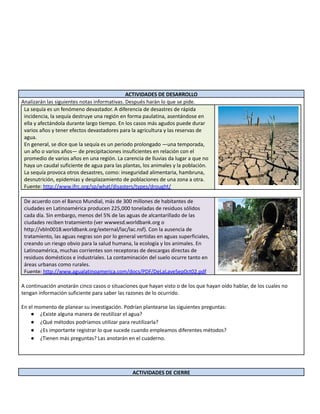 ACTIVIDADES DE DESARROLLO
Analizarán las siguientes notas informativas. Después harán lo que se pide.
La sequía es un fenómeno devastador. A diferencia de desastres de rápida
incidencia, la sequía destruye una región en forma paulatina, asentándose en
ella y afectándola durante largo tiempo. En los casos más agudos puede durar
varios años y tener efectos devastadores para la agricultura y las reservas de
agua.
En general, se dice que la sequía es un periodo prolongado —una temporada,
un año o varios años— de precipitaciones insuficientes en relación con el
promedio de varios años en una región. La carencia de lluvias da lugar a que no
haya un caudal suficiente de agua para las plantas, los animales y la población.
La sequía provoca otros desastres, como: inseguridad alimentaria, hambruna,
desnutrición, epidemias y desplazamiento de poblaciones de una zona a otra.
Fuente: http://www.ifrc.org/sp/what/disasters/types/drought/
De acuerdo con el Banco Mundial, más de 300 millones de habitantes de
ciudades en Latinoamérica producen 225,000 toneladas de residuos sólidos
cada día. Sin embargo, menos del 5% de las aguas de alcantarillado de las
ciudades reciben tratamiento (ver wwwesd.worldbank.org o
http://vbln0018.worldbank.org/external/lac/lac.nsf). Con la ausencia de
tratamiento, las aguas negras son por lo general vertidas en aguas superficiales,
creando un riesgo obvio para la salud humana, la ecología y los animales. En
Latinoamérica, muchas corrientes son receptoras de descargas directas de
residuos domésticos e industriales. La contaminación del suelo ocurre tanto en
áreas urbanas como rurales.
Fuente: http://www.agualatinoamerica.com/docs/PDF/DeLaLaveSep0ct02.pdf
A continuación anotarán cinco casos o situaciones que hayan visto o de los que hayan oído hablar, de los cuales no
tengan información suficiente para saber las razones de lo ocurrido.
En el momento de planear su investigación. Podrían plantearse las siguientes preguntas:
● ¿Existe alguna manera de reutilizar el agua?
● ¿Qué métodos podríamos utilizar para reutilizarla?
● ¿Es importante registrar lo que sucede cuando empleamos diferentes métodos?
● ¿Tienen más preguntas? Las anotarán en el cuaderno.
ACTIVIDADES DE CIERRE
 