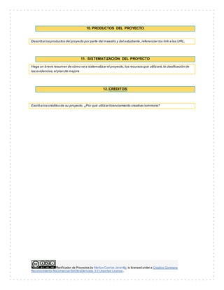 Planificador de Proyectos by Maritza Cuartas Jaramillo is licensed under a Creative Commons
Reconocimiento-NoComercial-SinObraDerivada 3.0 Unported License..
10. PRODUCTOS DEL PROYECTO
Describa los productos del proyecto por parte del maestro y del estudiante,referenciar los link a las URL.
11. SISTEMATIZACIÓN DEL PROYECTO
Haga un breve resumen de cómo va a sistematizar el proyecto,los recursos que utilizará,la clasificación de
las evidencias,el plan de mejora
12. CREDITOS
Escriba los créditos de su proyecto, ¿Por qué utilizar licenciamiento creative commons?
 