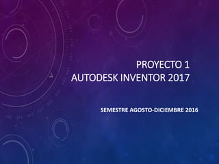 PROYECTO 1
AUTODESK INVENTOR 2017
SEMESTRE AGOSTO-DICIEMBRE 2016
 