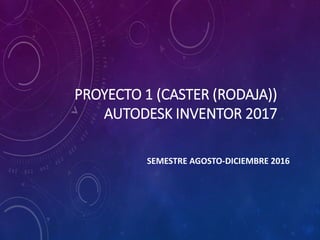 PROYECTO 1 (CASTER (RODAJA))
AUTODESK INVENTOR 2017
SEMESTRE AGOSTO-DICIEMBRE 2016
 