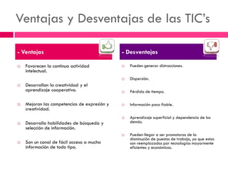 Ventajas y Desventajas de las TIC’s 
Favorecen la continua actividad intelectual. 
Desarrollan la creatividad y el aprendizaje cooperativo. 
Mejoran las competencias de expresión y creatividad. 
Desarrolla habilidades de búsqueda y selección de información. 
Son un canal de fácil acceso a mucha información de todo tipo. 
Pueden generar distracciones. 
Dispersión. 
Pérdida de tiempo. 
Información poco fiable. 
Aprendizaje superficial y dependencia de los demás. 
Pueden llegar a ser promotoras de la disminución de puestos de trabajo, ya que estos son reemplazados por tecnologías mayormente eficientes y económicas. 
- Ventajas 
- Desventajas  