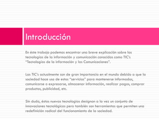 En éste trabajo podemos encontrar una breve explicación sobre las tecnologías de la información y comunicación conocidas como TIC’s “Tecnologías de la información y las Comunicaciones”. 
Las TIC’s actualmente son de gran importancia en el mundo debido a que la sociedad hace uso de estos “servicios” para mantenerse informados, comunicarse o expresarse, almacenar información, realizar pagos, comprar productos, publicidad, etc. 
Sin duda, éstas nuevas tecnologías designan a la vez un conjunto de innovaciones tecnológicas pero también son herramientas que permiten una redefinición radical del funcionamiento de la sociedad. 
Introducción  