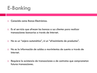E-Banking 
Conocida como Banca Electrónica. 
Es el servicio que ofrecen los bancos a sus clientes para realizar transacciones bancarias a través de Internet. 
No es un “cajero automático”, ni un “ofrecimiento de productos”. 
No es la información de saldos o movimientos de cuenta a través de Internet. 
Requiere la existencia de transacciones o de contratos que comprometan futuras transacciones.  