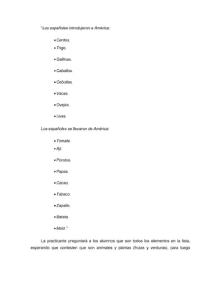 “Los españoles introdujeron a América:
• Cerdos.
• Trigo.
• Gallinas.
• Caballos.
• Cebollas.
• Vacas.
• Ovejas.
• Uvas.
Los españoles se llevaron de América:
• Tomate.
• Ají.
• Porotos.
• Papas.
• Cacao.
• Tabaco.
• Zapallo.
• Batata.
• Maíz.”
La practicante preguntará a los alumnos que son todos los elementos en la lista,
esperando que contesten que son animales y plantas (frutas y verduras), para luego

 