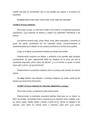 resaltar que ellos se concentrarán sólo en las semillas que trajeron y se llevaron los
españoles.
De tarea deberán traer hojas, raíces, flores, frutas, tallos (por separado).
CLASE 2 (2 horas cátedras):
Para iniciar la clase, se retomará lo dado el día anterior, la practicante preguntará
nuevamente, ¿qué productos se llevaron y trajeron los españoles? Remitiendo a las
plantas.
Los alumnos llevarán hojas, raíces, flores, frutas, tallos (separados) y formarán en
grupo una planta, ayudándose con los materiales traídos. Consecutivamente la
practicante pedirá que lo dibujen en sus cuadernos indicando el nombre de sus partes.
Luego, en el dibujo, la practicante solicitará que dibujen las semillas.
Posteriormente mostrarán sus dibujos, y verificarán si las semillas están ubicadas
correctamente. Es decir, seguramente todos las dibujaron en la tierra, por eso la
practicante preguntará ¿cómo nacen las plantas? ¿y si el hombre no ayuda, lo puede
hacer sola? ¿cómo? ¿de qué otra forma?
Posteriormente la practicante explicará cómo se produce este proceso de manera
natural.
De tarea deberán traer dibujado o recortado imágenes de revista, partes de las
plantas que consumimos diariamente.
CLASE 3 (4 horas cátedras) Cs. Naturales, Matemática y Lengua.
Para iniciar la clase, se retomará lo dado anteriormente.
Posteriormente, la practicante presentará distintas frutas para ver su interior, es
decir, las semillas. Los posibles frutos y verduras que se mostrarán serán: cebollas, uvas,
ají, poroto, papas, zapallo, batata y tomate. A partir de los mismos se indagará a los
alumnos: ¿Son todos los mismos frutos o verduras? ¿Qué son? ¿Los comen

 