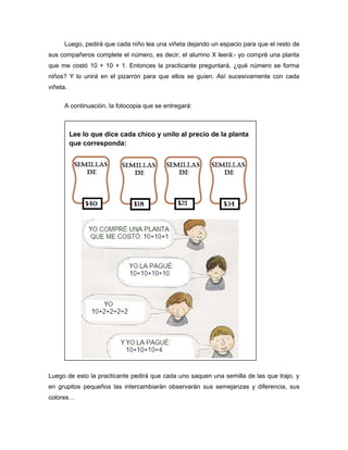 Luego, pedirá que cada niño lea una viñeta dejando un espacio para que el resto de
sus compañeros complete el número, es decir, el alumno X leerá:- yo compré una planta
que me costó 10 + 10 + 1. Entonces la practicante preguntará, ¿qué número se forma
niños? Y lo unirá en el pizarrón para que ellos se guíen. Así sucesivamente con cada
viñeta.
A continuación, la fotocopia que se entregará:

Lee lo que dice cada chico y unilo al precio de la planta
que corresponda:

Luego de esto la practicante pedirá que cada uno saquen una semilla de las que trajo, y
en grupitos pequeños las intercambiarán observarán sus semejanzas y diferencia, sus
colores…

 
