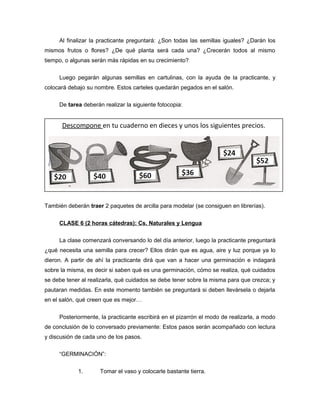 Al finalizar la practicante preguntará: ¿Son todas las semillas iguales? ¿Darán los
mismos frutos o flores? ¿De qué planta será cada una? ¿Crecerán todos al mismo
tiempo, o algunas serán más rápidas en su crecimiento?
Luego pegarán algunas semillas en cartulinas, con la ayuda de la practicante, y
colocará debajo su nombre. Estos carteles quedarán pegados en el salón.
De tarea deberán realizar la siguiente fotocopia:

Descompone en tu cuaderno en dieces y unos los siguientes precios.

También deberán traer 2 paquetes de arcilla para modelar (se consiguen en librerías).
CLASE 6 (2 horas cátedras): Cs. Naturales y Lengua
La clase comenzará conversando lo del día anterior, luego la practicante preguntará
¿qué necesita una semilla para crecer? Ellos dirán que es agua, aire y luz porque ya lo
dieron. A partir de ahí la practicante dirá que van a hacer una germinación e indagará
sobre la misma, es decir si saben qué es una germinación, cómo se realiza, qué cuidados
se debe tener al realizarla, qué cuidados se debe tener sobre la misma para que crezca; y
pautaran medidas. En este momento también se preguntará si deben llevársela o dejarla
en el salón, qué creen que es mejor…
Posteriormente, la practicante escribirá en el pizarrón el modo de realizarla, a modo
de conclusión de lo conversado previamente: Estos pasos serán acompañado con lectura
y discusión de cada uno de los pasos.
“GERMINACIÓN”:
1.

Tomar el vaso y colocarle bastante tierra.

 