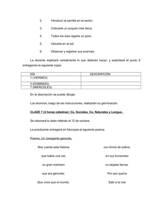 2.

Introducir la semilla en el centro.

3.

Colocarle un poquito más tierra.

4.

Todos los días regarla un poco.

5.

Ubicarla en el sol.

6.

Observar y registrar sus avances.

La docente explicará verbalmente lo que deberán hacer, y explicitará el punto 6
entregando la siguiente copia:
DÍA
1 (VIERNES)

DESCRIPCIÓN

3 (DOMINGO)
7 (MIÉRCOLES)
En la descripción se puede dibujar.
Los alumnos, luego de las instrucciones, realizarán su germinación.
CLASE 7 (4 horas cátedras): Cs. Sociales, Cs. Naturales y Lengua .
Se retomará lo dado referido al 12 de octubre.
La practicante entregará en fotocopia el siguiente poema:
Poema: Un navegante genovés.
Nos cuenta esta historia

con forma de esfera,

que había una vez

en sus horizontes

un gran marinero

no alojaba tierras.

que era genovés;

Por eso quería

Que creía que el mundo,

Salir a la mar

 