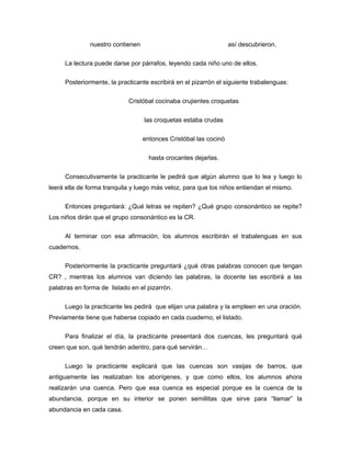 nuestro contienen

así descubrieron.

La lectura puede darse por párrafos, leyendo cada niño uno de ellos.
Posteriormente, la practicante escribirá en el pizarrón el siguiente trabalenguas:
Cristóbal cocinaba crujientes croquetas
las croquetas estaba crudas
entonces Cristóbal las cocinó
hasta crocantes dejarlas.
Consecutivamente la practicante le pedirá que algún alumno que lo lea y luego lo
leerá ella de forma tranquila y luego más veloz, para que los niños entiendan el mismo.
Entonces preguntará: ¿Qué letras se repiten? ¿Qué grupo consonántico se repite?
Los niños dirán que el grupo consonántico es la CR.
Al terminar con esa afirmación, los alumnos escribirán el trabalenguas en sus
cuadernos.
Posteriormente la practicante preguntará ¿qué otras palabras conocen que tengan
CR? , mientras los alumnos van diciendo las palabras, la docente las escribirá a las
palabras en forma de listado en el pizarrón.
Luego la practicante les pedirá que elijan una palabra y la empleen en una oración.
Previamente tiene que haberse copiado en cada cuaderno, el listado.
Para finalizar el día, la practicante presentará dos cuencas, les preguntará qué
creen que son, qué tendrán adentro, para qué servirán…
Luego la practicante explicará que las cuencas son vasijas de barros, que
antiguamente las realizaban los aborígenes, y que como ellos, los alumnos ahora
realizarán una cuenca. Pero que esa cuenca es especial porque es la cuenca de la
abundancia, porque en su interior se ponen semillitas que sirve para “llamar” la
abundancia en cada casa.

 