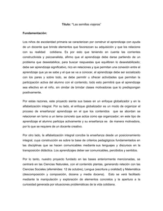 Título: “Las semillas viajeras”
Fundamentación:
Los niños de escolaridad primaria se caracterizan por construir el aprendizaje con ayuda
de un docente que brinde elementos que favorezcan su adquisición y que los relacione
con su realidad

cotidiana. Es por esto que teniendo en cuenta las corrientes

constructivista y psicoanalista, afirmo que el aprendizaje debe darse partiendo de un
problema que desestabilice, para buscar respuestas que equilibren lo desestabilizado;
debe ser aprendizaje significativo, rico en relaciones y que permitan una conexión entre el
aprendizaje que ya se sabe y el que se va a conocer, el aprendizaje debe ser socializado
con los pares y sobre todo, se debe permitir u ofrecer actividades que permitan la
participación activa del alumno con el contenido, todo esto permitirá que el aprendizaje
sea efectivo en el niño, sin olvidar de brindar clases motivadoras que lo predispongan
positivamente.
Por estas razones, este proyecto sienta sus bases en un enfoque globalizador y en la
alfabetización integral. Por su lado, el enfoque globalizador es un modo de organizar el
proceso de enseñanza/ aprendizaje en el que los contenidos

que se abordan se

relacionan en torno a un tema concreto que actúa como eje organizador; en este tipo de
aprendizaje el alumno participa activamente y su enseñanza es de manera motivadora,
por lo que se requiere de un docente creativo.
Por otro lado, la alfabetización integral concibe la enseñanza desde un posicionamiento
integral, cuya construcción es sobre la base de criterios pedagógicos fundamentados en
las disciplinas que se hacen comunicables mediante sus lenguajes y discursos en la
transposición didáctica. Los aprendizajes deber ser comunicables, percibidos y sentidos.
Por lo tanto, nuestro proyecto fundado en las bases anteriormente mencionadas, se
centrará en las Ciencias Naturales, con el contenido plantas, generando relación con las
Ciencias Sociales (efemérides: 12 de octubre), Lengua (escritura y oralidad) y Matemática
(descomposición y composición, docena y media docena).

Esto se verá facilitado

mediante la manipulación y exploración de elementos concretos y la apertura a la
curiosidad generada por situaciones problemáticas de la vida cotidiana.

 