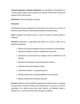 Tiempo/Localización/ contexto/ destinatario: Las actividades se desarrollarán en
el aula y el patio, dirigido a primer grado de la institución “Padre Claret” durante dos
semanas (19 hs cada semana).
Distribución: individual, grupales y colectiva.
Evaluación:
Cumplimiento de tareas, participación de los alumnos en el aula y en la huerta. Se
tendrá en cuenta todos los contenidos desarrollados en diferentes áreas.
Inicial: Indagación de saberes previos a partir del material concreto (plantas e
imágenes).
Formativa: observación y seguimiento del alumno en el ala por medio de los
siguientes indicadores:
⇒ Realiza las oraciones empleando el grupo consonántico correspondiente.
⇒ Identifica las partes de la planta, especialmente las semillas.
⇒ Comprende la secuenciación de imágenes sobre la efeméride (12 de
Octubre).
⇒ Reconoce la composición y descomposición de números.
⇒ Interpreta la lectura de imágenes y textos.
⇒ Comprende el poema: un navegante genovés
⇒ Participa activamente y con responsabilidad en las propuestas.
⇒ Muestra respeto hacia las distintas opiniones.
Sumativa: Además de las actividades de aplicación de todas las áreas, se realizará
una germinación, donde las semillas serán colocadas en una cuenca, la cual será
presentada a los demás cursos para poder observar las diferentes vasijas y
finalizará con un cuento que reúne el tema principal: Las plantas.

 