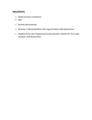 BIBLIOGRAFÍA


Diseño curricular Jurisdiccional.



NAP.



Revistas para el docente.



Giralunas 1. Editorial Santillana, Año y lugar de edición: 2009- Buenos Aires.



Papelitos. Primer ciclo. Proyecto para mundo para todos. Editorial: Sm. Año y lugar
de edición: 2004-Buenos Aires.

 