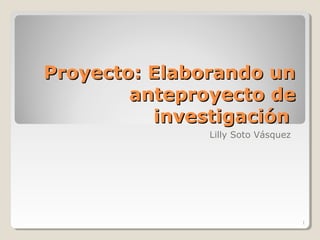 Proyecto: Elaborando unProyecto: Elaborando un
anteproyecto deanteproyecto de
investigacióninvestigación
Lilly Soto Vásquez
1
 