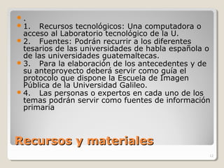 Recursos y materialesRecursos y materiales
.
1. Recursos tecnológicos: Una computadora o
acceso al Laboratorio tecnológico de la U.
2. Fuentes: Podrán recurrir a los diferentes
tesarios de las universidades de habla española o
de las universidades guatemaltecas.
3. Para la elaboración de los antecedentes y de
su anteproyecto deberá servir como guía el
protocolo que dispone la Escuela de Imagen
Pública de la Universidad Galileo.
4. Las personas o expertos en cada uno de los
temas podrán servir como fuentes de información
primaria
12
 