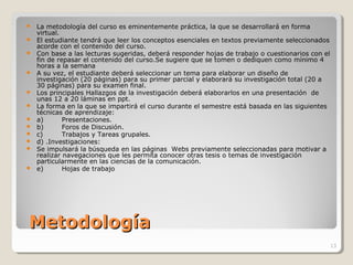 MetodologíaMetodología
 La metodología del curso es eminentemente práctica, la que se desarrollará en forma
virtual.
 El estudiante tendrá que leer los conceptos esenciales en textos previamente seleccionados
acorde con el contenido del curso.
 Con base a las lecturas sugeridas, deberá responder hojas de trabajo o cuestionarios con el
fin de repasar el contenido del curso.Se sugiere que se tomen o dediquen como mínimo 4
horas a la semana
 A su vez, el estudiante deberá seleccionar un tema para elaborar un diseño de
investigación (20 páginas) para su primer parcial y elaborará su investigación total (20 a
30 páginas) para su examen final.
 Los principales Hallazgos de la investigación deberá elaborarlos en una presentación de
unas 12 a 20 láminas en ppt.
 La forma en la que se impartirá el curso durante el semestre está basada en las siguientes
técnicas de aprendizaje:
 a) Presentaciones.
 b) Foros de Discusión.
 c) Trabajos y Tareas grupales.
 d) .Investigaciones:
 Se impulsará la búsqueda en las páginas Webs previamente seleccionadas para motivar a
realizar navegaciones que les permita conocer otras tesis o temas de investigación
particularmente en las ciencias de la comunicación.
 e) Hojas de trabajo
13
 
