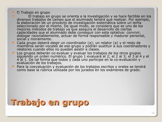 Trabajo en grupoTrabajo en grupo
 f) Trabajo en grupo
 El trabajo en grupo se orienta a la investigación y se hace factible en los
diversos trabajos de campo que el alumnado tendrá que realizar. Por ejemplo,
la elaboración de un proyecto de investigación sistemática sobre un tema
seleccionado por el mismo. De igual modo, se considera que es uno de los
mejores métodos de trabajo ya que asegura el desarrollo de ciertas
capacidades que el alumnado debe conseguir con esta optativa: convivir,
dialogar razonablemente, actuar de forma responsable y madurar personal,
social y moralmente.
 Cada grupo deberá elegir un coordinador (a); un relator (a) y el resto de
miembros serán vocales de ese grupo y podrán sustituir a sus coordinadores y
relatores cuando ellos no puedan asistir a clases.
 Los grupos deberán co-evaluar y evaluar los trabajos de los otros grupos
siguiendo un orden numérico. El grupo 1 evaluará al 2; el 2 al 3; el 3 al 4 y el
4 al 1. De tal forma que todos y cada uno participe en la co-evaluación y
evaluación de los trabajos.
 Para la coevaluación y evaluación de los trabajos escritos y orales se tendrá
como base la rúbrica utilizada por los jurados en los exámenes de grado.
14
 