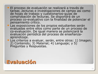 EvaluaciónEvaluación
 El proceso de evaluación se realizará a través de
tareas ,lecturas e investigaciones de campo asi como
de hojas de trabajo y cuestionarios-guías de
comprobación de lecturas. Se dispondrá de un
proceso co-evaluativo con la finalidad de potenciar el
pensamiento crítico.
 Las exposiciones de los propios estudiantes serán
evaluadas entre ellos como parte de un proceso de
co-evaluación. De igual manera se potenciará la
evaluación periódica del proceso de enseñanza-
aprendizaje.
 Los criterios a evaluar, serán, entre otros: 1) Imagen;
2) Contenido; 3) Material; 4) Lenguaje; y 5)
Preguntas y Respuestas.
15
 
