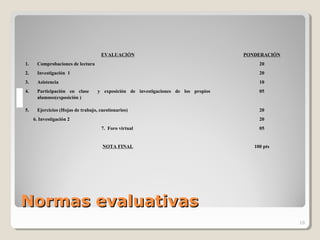 Normas evaluativasNormas evaluativas
EVALUACIÓN PONDERACIÓN
1. Comprobaciones de lectura 20
2. Investigación 1 20
3. Asistencia 10
4. Participación en clase y exposición de investigaciones de los propios
alumnos(exposición )
05
5. Ejercicios (Hojas de trabajo, cuestionarios) 20
6. Investigación 2 20
7. Foro virtual 05
NOTA FINAL 100 pts
16
 