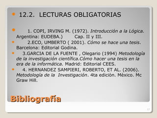 BibliografíaBibliografía
 12.2. LECTURAS OBLIGATORIAS
 1. COPI, IRVING M. (1972). Introducción a la Lógica.
Argentina: EUDEBA.) Cap. II y III.
 2.ECO, UMBERTO ( 2001). Cómo se hace una tesis.
Barcelona: Editorial Godina.
 3.GARCIA DE LA FUENTE , Olegario (1994) Metodología
de la investigación científica.Cómo hacer una tesis en la
era de la informática. Madrid: Editorial CEES.
 4. HERNANDEZ SAMPIERI, ROBERTO, ET AL. (2006).
Metodología de la Investigación. 4ta ediciòn. Mèxico. Mc
Graw Hill.
17
 
