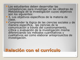 Relación con el currículoRelación con el currículo
Los estudiantes deben desarrollar las
competencias para investigar en las cátedras de
Metodología de la investigación cuyos objetivos
son los siguientes:
3. Los objetivos específicos de la materia de
clase.
Comprender la lógica de las ciencias sociales y de
manera específica, las ciencias de la
comunicación a través del cuestionamiento,
crítica y evaluación de la investigación misma
diferenciando los métodos cuantitativos y
cualitativos así como elaborar anteproyectos de
investigación.
6
 