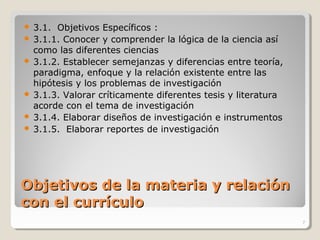 Objetivos de la materia y relaciónObjetivos de la materia y relación
con el currículocon el currículo
 3.1. Objetivos Específicos :
 3.1.1. Conocer y comprender la lógica de la ciencia así
como las diferentes ciencias
 3.1.2. Establecer semejanzas y diferencias entre teoría,
paradigma, enfoque y la relación existente entre las
hipótesis y los problemas de investigación
 3.1.3. Valorar críticamente diferentes tesis y literatura
acorde con el tema de investigación
 3.1.4. Elaborar diseños de investigación e instrumentos
 3.1.5. Elaborar reportes de investigación
7
 