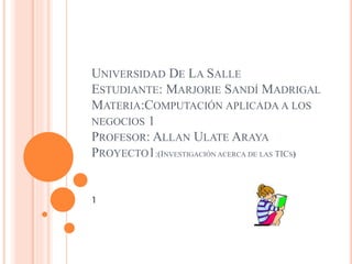 UNIVERSIDAD DE LA SALLE
ESTUDIANTE: MARJORIE SANDÍ MADRIGAL
MATERIA:COMPUTACIÓN APLICADA A LOS
NEGOCIOS 1
PROFESOR: ALLAN ULATE ARAYA
PROYECTO1:(INVESTIGACIÓN ACERCA DE LAS TICS)
1
 